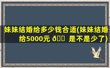 妹妹结婚给多少钱合适(妹妹结婚给5000元 🐠 是不是少了)